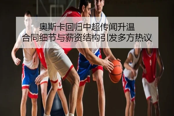 奥斯卡回归中超传闻升温 合同细节与薪资结构引发多方热议